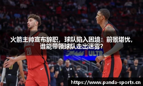 火箭主帅宣布辞职，球队陷入困境：前景堪忧，谁能带领球队走出迷雾？